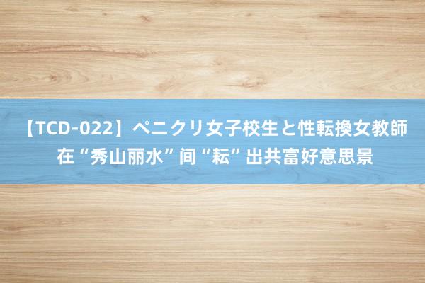 【TCD-022】ペニクリ女子校生と性転換女教師 在“秀山丽水”间“耘”出共富好意思景