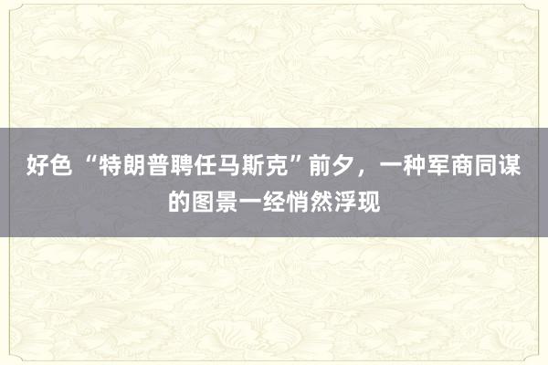 好色 “特朗普聘任马斯克”前夕，一种军商同谋的图景一经悄然浮现