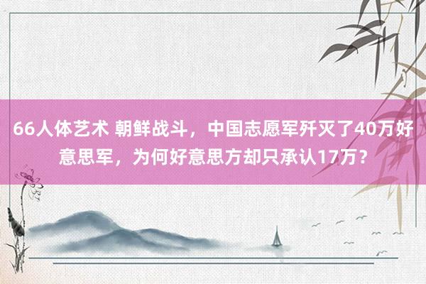 66人体艺术 朝鲜战斗，中国志愿军歼灭了40万好意思军，为何好意思方却只承认17万？