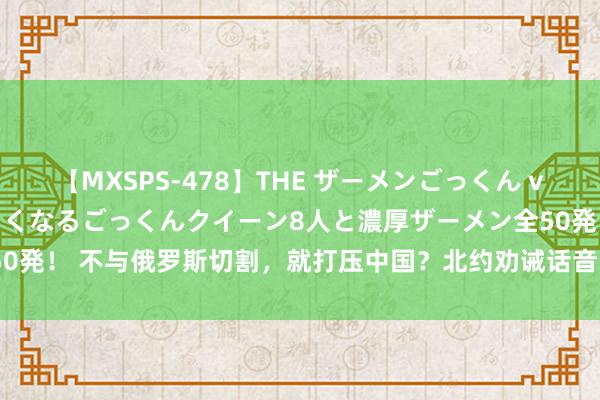 【MXSPS-478】THE ザーメンごっくん vol.2 飲めば飲むほどエロくなるごっくんクイーン8人と濃厚ザーメン全50発！ 不与俄罗斯切割，就打压中国？北约劝诫话音刚落，60多国顽强表态