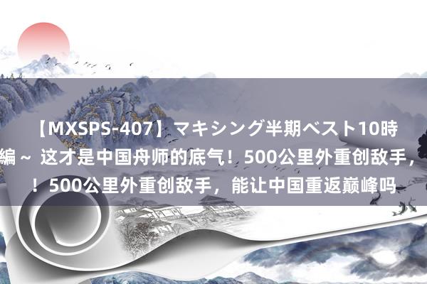 【MXSPS-407】マキシング半期ベスト10時間 ～2015年上半期編～ 这才是中国舟师的底气！500公里外重创敌手，能让中国重返巅峰吗