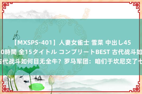 【MXSPS-401】人妻女雀士 雪菜 中出し45発＋厳選21コーナー 10時間 全15タイトル コンプリートBEST 古代战斗如何目无全牛？罗马军团：咱们于坎尼交了七万东谈主命的膏火