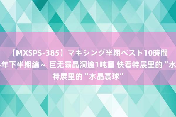 【MXSPS-385】マキシング半期ベスト10時間 ～2014年下半期編～ 巨无霸晶洞逾1吨重 快看特展里的“水晶寰球”