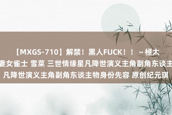 【MXGS-710】解禁！黒人FUCK！！～極太黒マラ激ピストン～ 人妻女雀士 雪菜 三世情缘星凡降世演义主角副角东谈主物身份先容 原创纪元琪