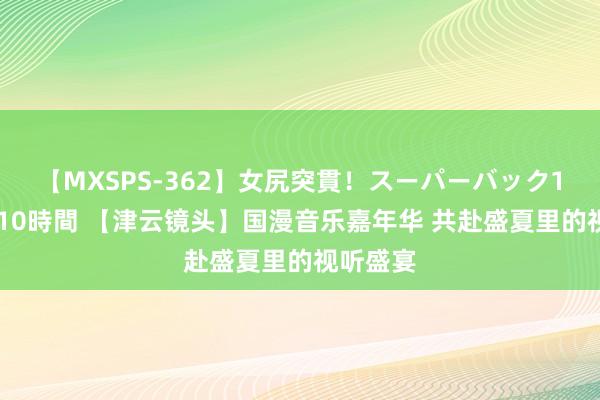 【MXSPS-362】女尻突貫！スーパーバック100本番10時間 【津云镜头】国漫音乐嘉年华 共赴盛夏里的视听盛宴