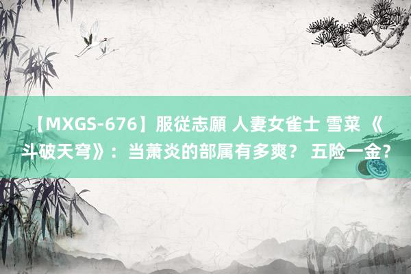 【MXGS-676】服従志願 人妻女雀士 雪菜 《斗破天穹》：当萧炎的部属有多爽？ 五险一金？