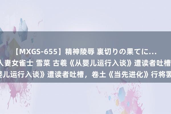 【MXGS-655】精神陵辱 裏切りの果てに… 前編 ～義兄との関係～ 人妻女雀士 雪菜 古羲《从婴儿运行入谈》遭读者吐槽，卷土《当先进化》行将罢了！