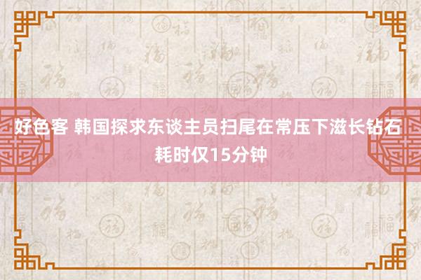 好色客 韩国探求东谈主员扫尾在常压下滋长钻石 耗时仅15分钟