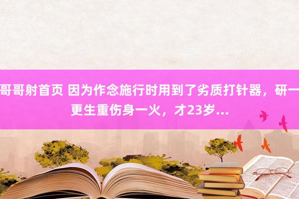 哥哥射首页 因为作念施行时用到了劣质打针器，研一更生重伤身一火，才23岁...