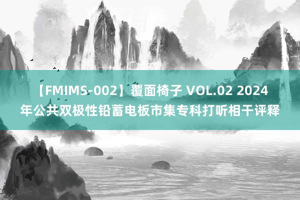 【FMIMS-002】覆面椅子 VOL.02 2024年公共双极性铅蓄电板市集专科打听相干评释