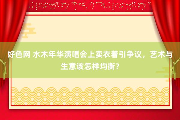 好色网 水木年华演唱会上卖衣着引争议，艺术与生意该怎样均衡？