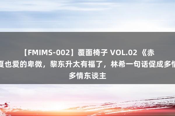 【FMIMS-002】覆面椅子 VOL.02 《赤热》子夏也爱的卑微，黎东升太有福了，林希一句话促成多情东谈主