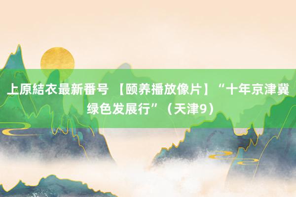 上原結衣最新番号 【颐养播放像片】“十年京津冀 绿色发展行”（天津9）