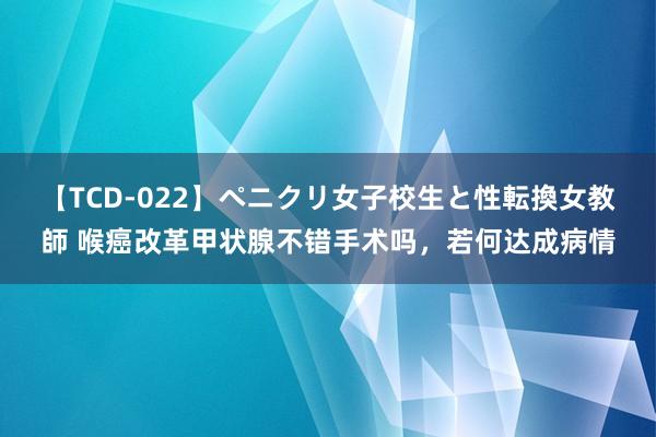 【TCD-022】ペニクリ女子校生と性転換女教師 喉癌改革甲状腺不错手术吗，若何达成病情