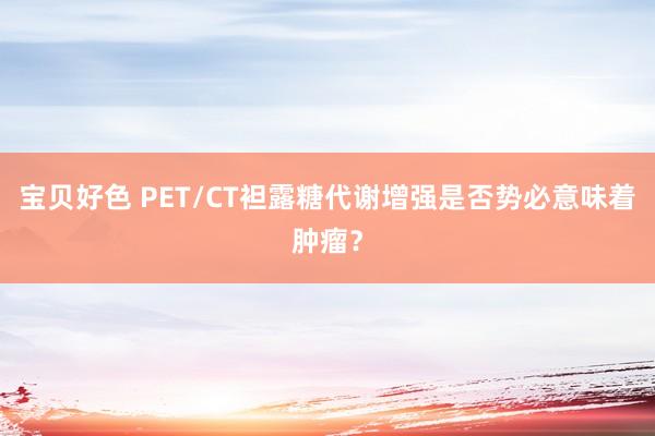 宝贝好色 PET/CT袒露糖代谢增强是否势必意味着肿瘤？