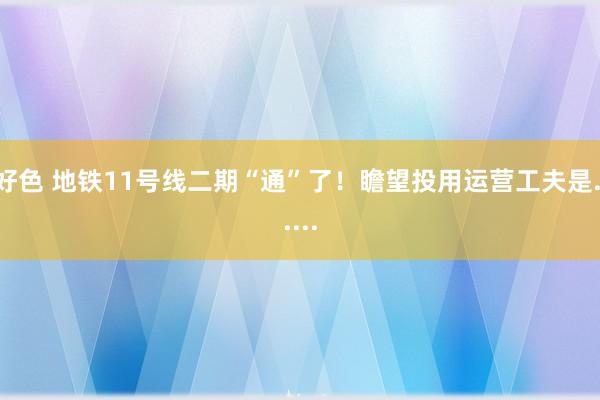 好色 地铁11号线二期“通”了！瞻望投用运营工夫是......