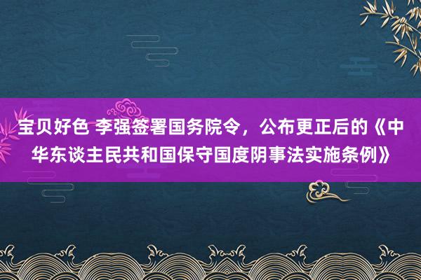 宝贝好色 李强签署国务院令，公布更正后的《中华东谈主民共和国保守国度阴事法实施条例》