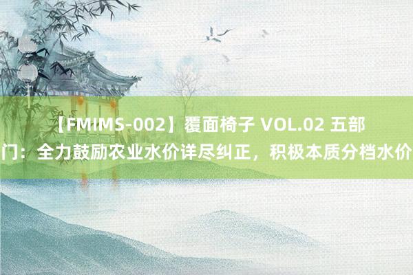 【FMIMS-002】覆面椅子 VOL.02 五部门：全力鼓励农业水价详尽纠正，积极本质分档水价