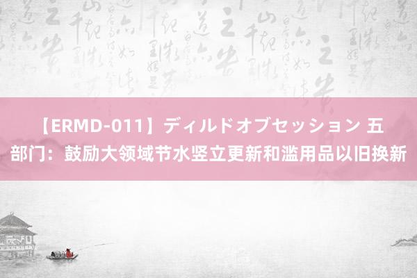 【ERMD-011】ディルドオブセッション 五部门：鼓励大领域节水竖立更新和滥用品以旧换新