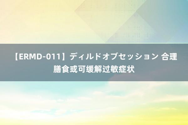 【ERMD-011】ディルドオブセッション 合理膳食或可缓解过敏症状