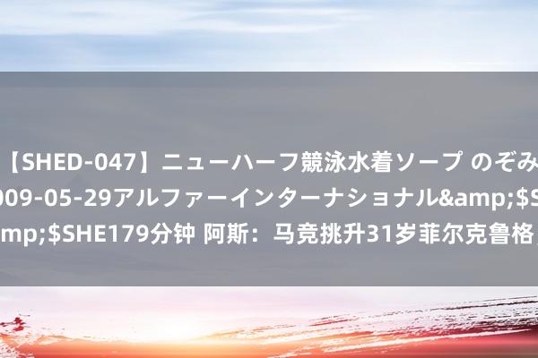 【SHED-047】ニューハーフ競泳水着ソープ のぞみ＆葵</a>2009-05-29アルファーインターナショナル&$SHE179分钟 阿斯：马竞挑升31岁菲尔克鲁格，转会费瞻望3000万欧