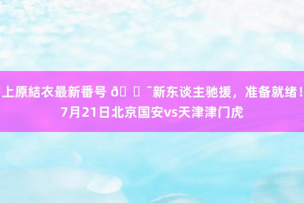 上原結衣最新番号 ?新东谈主驰援，准备就绪！7月21日北京国安vs天津津门虎