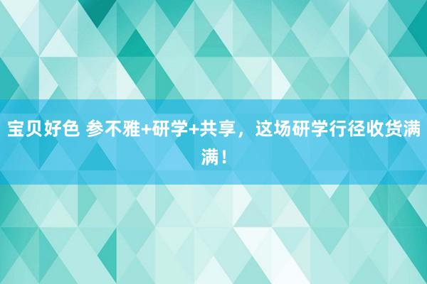 宝贝好色 参不雅+研学+共享，这场研学行径收货满满！