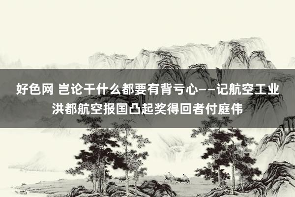 好色网 岂论干什么都要有背亏心——记航空工业洪都航空报国凸起奖得回者付庭伟