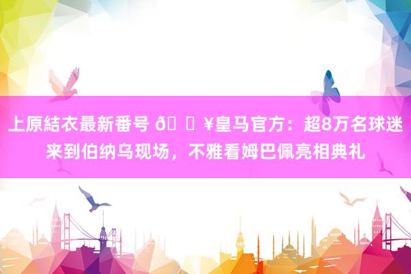 上原結衣最新番号 ?皇马官方：超8万名球迷来到伯纳乌现场，不雅看姆巴佩亮相典礼