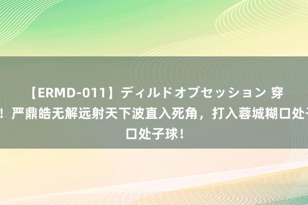 【ERMD-011】ディルドオブセッション 穿云箭！严鼎皓无解远射天下波直入死角，打入蓉城糊口处子球！