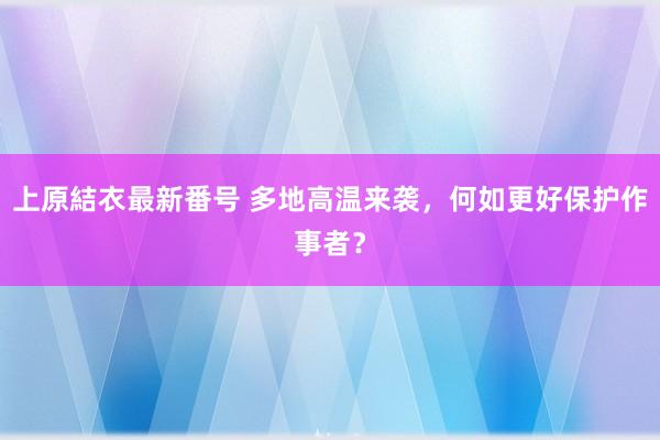 上原結衣最新番号 多地高温来袭，何如更好保护作事者？