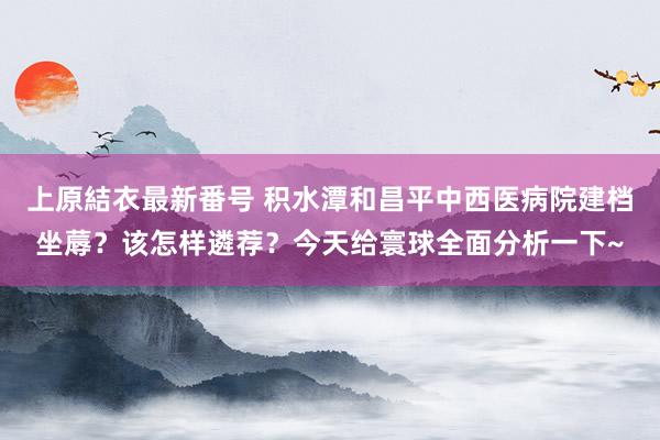 上原結衣最新番号 积水潭和昌平中西医病院建档坐蓐？该怎样遴荐？今天给寰球全面分析一下~