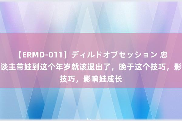 【ERMD-011】ディルドオブセッション 忠告：老东谈主带娃到这个年岁就该退出了，晚于这个技巧，影响娃成长