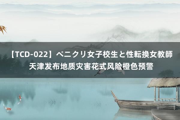 【TCD-022】ペニクリ女子校生と性転換女教師 天津发布地质灾害花式风险橙色预警