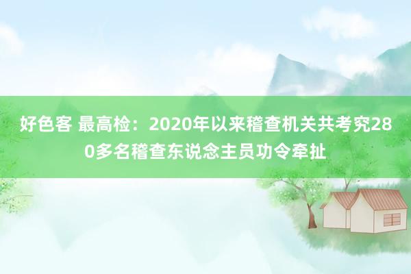 好色客 最高检：2020年以来稽查机关共考究280多名稽查东说念主员功令牵扯