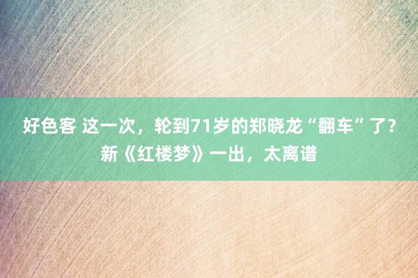 好色客 这一次，轮到71岁的郑晓龙“翻车”了？新《红楼梦》一出，太离谱