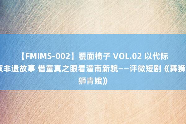 【FMIMS-002】覆面椅子 VOL.02 以代际热情叙非遗故事 借童真之眼看潼南新貌——评微短剧《舞狮青娥》