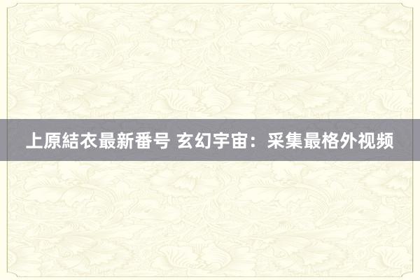 上原結衣最新番号 玄幻宇宙：采集最格外视频