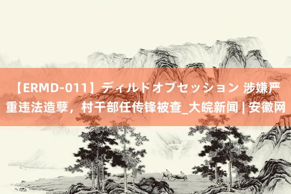 【ERMD-011】ディルドオブセッション 涉嫌严重违法造孽，村干部任传锋被查_大皖新闻 | 安徽网