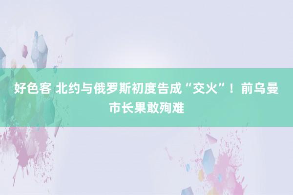 好色客 北约与俄罗斯初度告成“交火”！前乌曼市长果敢殉难