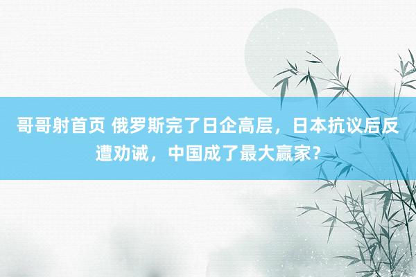 哥哥射首页 俄罗斯完了日企高层，日本抗议后反遭劝诫，中国成了最大赢家？