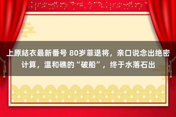 上原結衣最新番号 80岁菲退将，亲口说念出绝密计算，温和礁的“破船”，终于水落石出