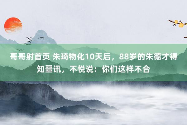 哥哥射首页 朱琦物化10天后，88岁的朱德才得知噩讯，不悦说：你们这样不合