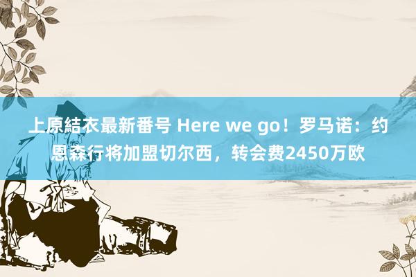 上原結衣最新番号 Here we go！罗马诺：约恩森行将加盟切尔西，转会费2450万欧