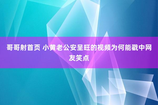 哥哥射首页 小黄老公安呈旺的视频为何能戳中网友笑点