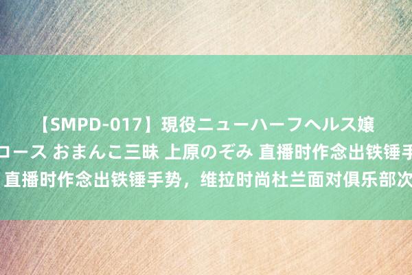 【SMPD-017】現役ニューハーフヘルス嬢 女だらけのスペシャルコース おまんこ三昧 上原のぞみ 直播时作念出铁锤手势，维拉时尚杜兰面对俱乐部次序处置