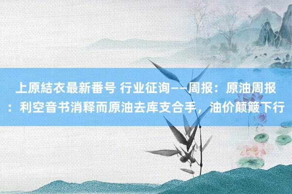 上原結衣最新番号 行业征询——周报：原油周报：利空音书消释而原油去库支合手，油价颠簸下行