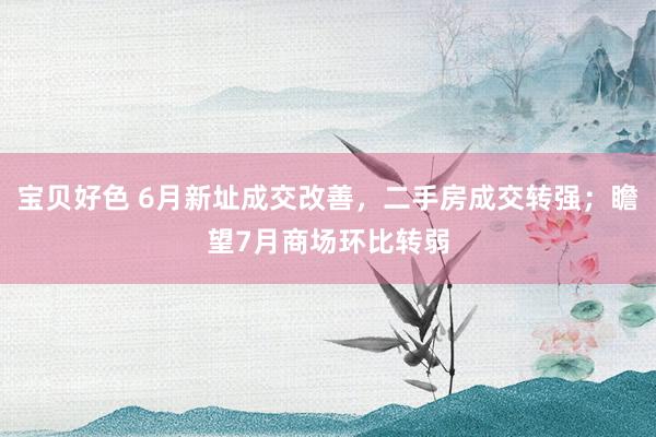 宝贝好色 6月新址成交改善，二手房成交转强；瞻望7月商场环比转弱