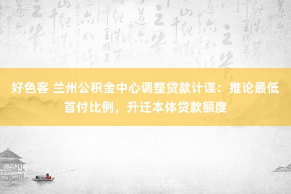 好色客 兰州公积金中心调整贷款计谋：推论最低首付比例，升迁本体贷款额度