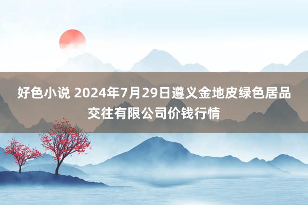 好色小说 2024年7月29日遵义金地皮绿色居品交往有限公司价钱行情